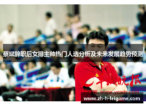 蔡斌辞职后女排主帅热门人选分析及未来发展趋势预测 蔡斌辞职后女排主帅热门人选分析及未来发展趋势预测