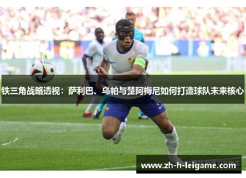 铁三角战略透视:萨利巴、乌帕与楚阿梅尼如何打造球队未来核心 铁三角战略透视:萨利巴、乌帕与楚阿梅尼如何打造球队未来核心