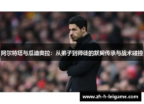 阿尔特塔与瓜迪奥拉:从弟子到师徒的默契传承与战术碰撞 阿尔特塔与瓜迪奥拉:从弟子到师徒的默契传承与战术碰撞