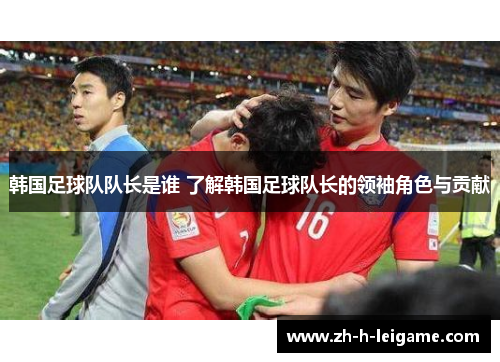 韩国足球队队长是谁 了解韩国足球队长的领袖角色与贡献 韩国足球队队长是谁 了解韩国足球队长的领袖角色与贡献