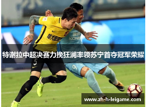 特谢拉中超决赛力挽狂澜率领苏宁首夺冠军荣耀