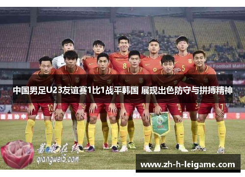 中国男足U23友谊赛1比1战平韩国 展现出色防守与拼搏精神 中国男足U23友谊赛1比1战平韩国 展现出色防守与拼搏精神